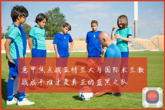 意甲焦点战亚特兰大与国际米兰激战成平谁才是真正的蓝黑之队